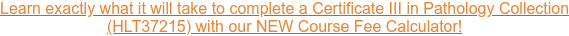 Learn exactly what it will take to complete a Certificate III in Pathology  Collection  (HLT37215) with our NEW Course Fee Calculator!