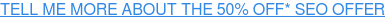 TELL ME MORE ABOUT THE 50% OFF* SEO OFFER