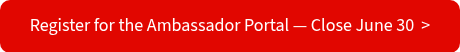 Register for the Ambassador Portal — Close June 30&nbsp; >