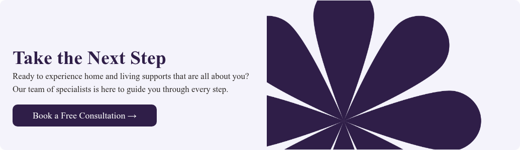 Take the Next Step Ready to experience home and living supports that are all about you? Our team of specialists is here to guide you through every step. &nbsp;
