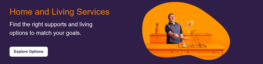 Home and Living Services &nbsp; Find the right supports and living options&nbsp;to match your goals.