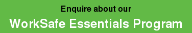 Enquire about our  WorkSafe Essentials Program