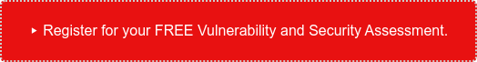 ▸ Register for your FREE Vulnerability and Security Assessment.