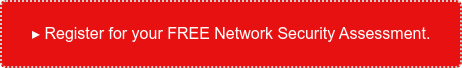 ▸ Register for your FREE Network Security Assessment.