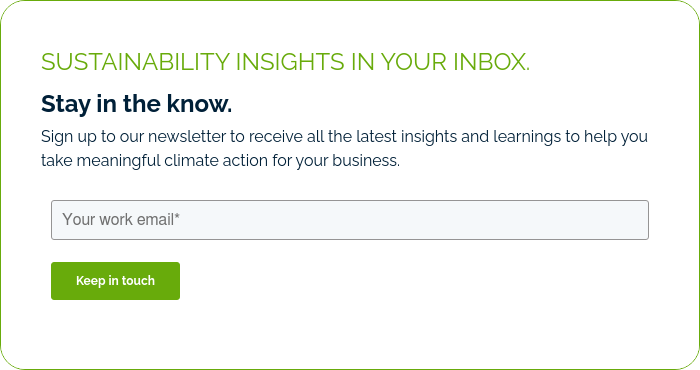 SUSTAINABILITY INSIGHTS IN YOUR INBOX. Stay in the know. Sign up to our newsletter to receive all the latest insights and learnings to help you take meaningful climate action for your business.  